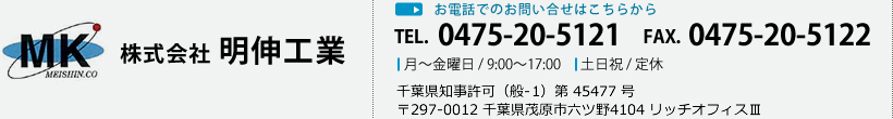 株式会社 明伸工業 お電話でのお問い合せはこちらから TEL. 0475-20-5121 FAX. 0475-20-5122 月～金曜日 / 9:00～17:00 土日祝 / 定休 千葉県知事許可（般-21）第 45477 号 〒297-0012 千葉県茂原市六ツ野4104 リッチオフィスⅢ