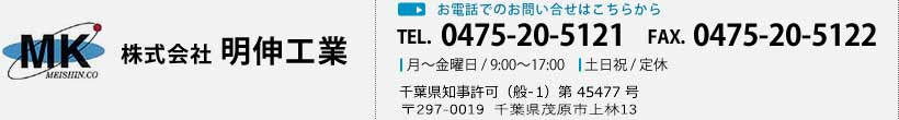 株式会社 明伸工業 お電話でのお問い合せはこちらから TEL. 0475-20-5121 FAX. 0475-20-5122 月～土曜日 / 9:00～17:00 日曜日 / 定休 千葉県知事許可（般-21）第 45477 号 〒297-0019　千葉県茂原市上林13